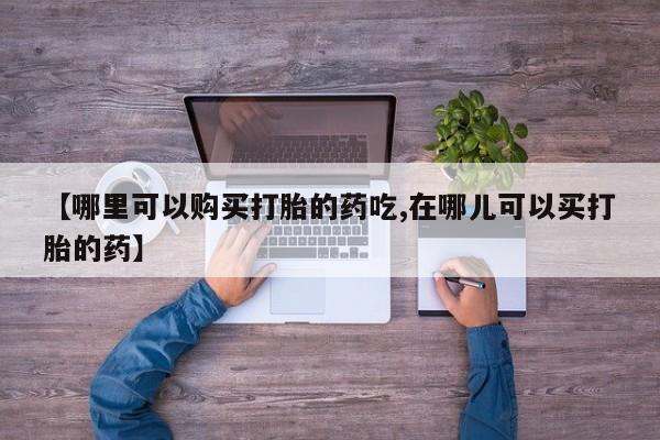 附近打胎药私人店家【哪里可以购买打胎的药吃,在哪儿可以买打胎的药】