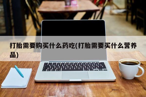 附近打胎药私人店家打胎需要购买什么药吃(打胎需要买什么营养品)