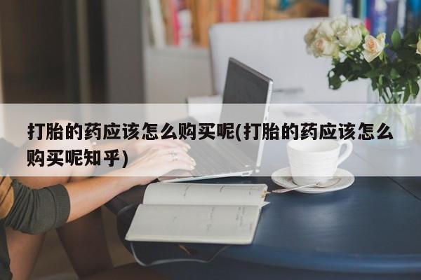 附近打胎药私人店家打胎的药应该怎么购买呢(打胎的药应该怎么购买呢知乎)